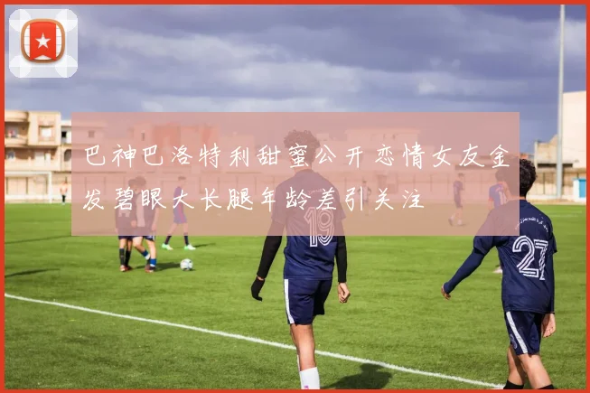 巴神巴洛特利甜蜜公开恋情女友金发碧眼大长腿年龄差引关注