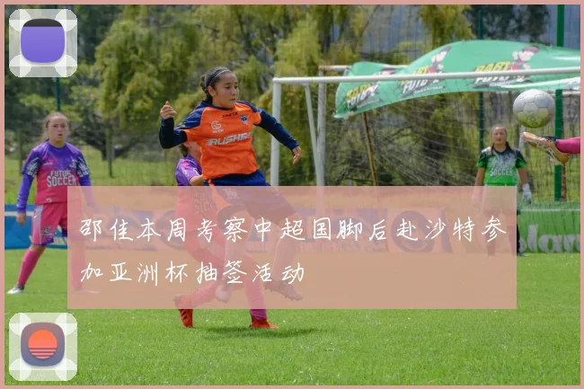 邵佳本周考察中超国脚后赴沙特参加亚洲杯抽签活动