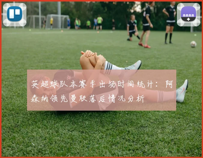 英超球队本赛季出场时间统计：阿森纳领先曼联落后情况分析
