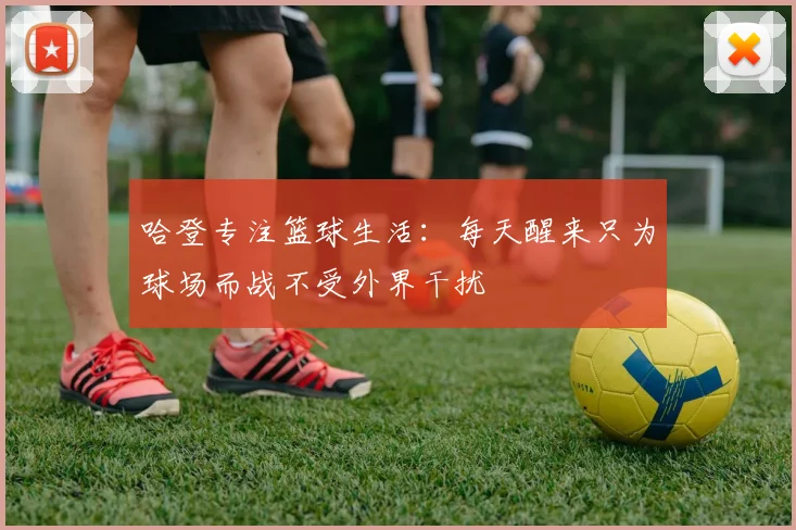 哈登专注篮球生活：每天醒来只为球场而战不受外界干扰