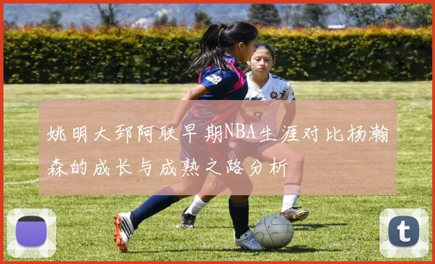 姚明大郅阿联早期NBA生涯对比杨瀚森的成长与成熟之路分析