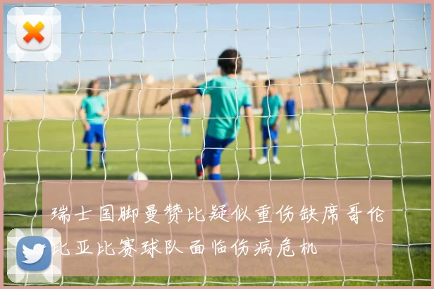 瑞士国脚曼赞比疑似重伤缺席哥伦比亚比赛球队面临伤病危机