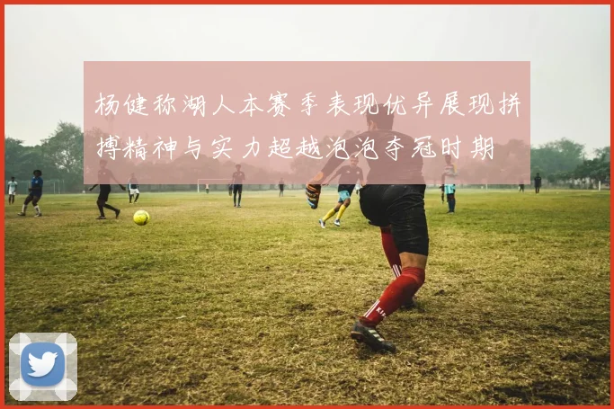 杨健称湖人本赛季表现优异展现拼搏精神与实力超越泡泡夺冠时期